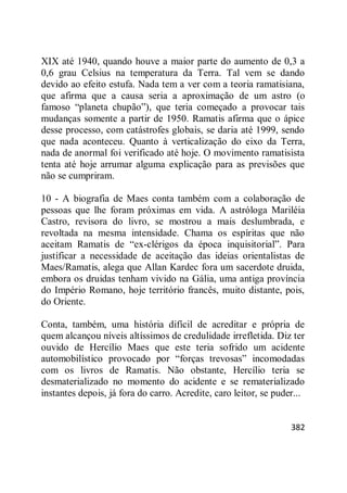 382
XIX até 1940, quando houve a maior parte do aumento de 0,3 a
0,6 grau Celsius na temperatura da Terra. Tal vem se dando
devido ao efeito estufa. Nada tem a ver com a teoria ramatisiana,
que afirma que a causa seria a aproximação de um astro (o
famoso ―planeta chupão‖), que teria começado a provocar tais
mudanças somente a partir de 1950. Ramatis afirma que o ápice
desse processo, com catástrofes globais, se daria até 1999, sendo
que nada aconteceu. Quanto à verticalização do eixo da Terra,
nada de anormal foi verificado até hoje. O movimento ramatisista
tenta até hoje arrumar alguma explicação para as previsões que
não se cumpriram.
10 - A biografia de Maes conta também com a colaboração de
pessoas que lhe foram próximas em vida. A astróloga Mariléia
Castro, revisora do livro, se mostrou a mais deslumbrada, e
revoltada na mesma intensidade. Chama os espíritas que não
aceitam Ramatis de ―ex-clérigos da época inquisitorial‖. Para
justificar a necessidade de aceitação das ideias orientalistas de
Maes/Ramatis, alega que Allan Kardec fora um sacerdote druida,
embora os druidas tenham vivido na Gália, uma antiga província
do Império Romano, hoje território francês, muito distante, pois,
do Oriente.
Conta, também, uma história difícil de acreditar e própria de
quem alcançou níveis altíssimos de credulidade irrefletida. Diz ter
ouvido de Hercílio Maes que este teria sofrido um acidente
automobilístico provocado por ―forças trevosas‖ incomodadas
com os livros de Ramatis. Não obstante, Hercílio teria se
desmaterializado no momento do acidente e se rematerializado
instantes depois, já fora do carro. Acredite, caro leitor, se puder...
 