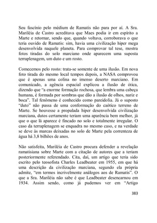 383
Seu fascínio pelo médium de Ramatis não para por aí. A Sra.
Mariléia de Castro acreditava que Maes podia ir em espírito a
Marte e retornar, sendo que, quando voltava, corroborava o que
teria ouvido de Ramatis: sim, havia uma civilização hiper mega
desenvolvida naquele planeta. Para comprovar tal tese, mostra
fotos tiradas do solo marciano onde aparecem uma suposta
terraplenagem, um duto e um rosto.
Comecemos pelo rosto: trata-se somente de uma ilusão. Em nova
foto tirada do mesmo local tempos depois, a NASA comprovou
que é apenas uma colina no imenso deserto marciano. Em
comunicado, a agência espacial explicou a ilusão de ótica,
dizendo que ―a enorme formação rochosa, que lembra uma cabeça
humana, é formada por sombras que dão a ilusão de olhos, nariz e
boca‖. Tal fenômeno é conhecido como pareidolia. Já o suposto
―duto‖ não passa de uma conformação do caótico terreno de
Marte. Se houvesse a propalada hiper desenvolvida civilização
marciana, dutos certamente teriam uma aparência bem melhor, já
que o que lá aparece é fincado no solo e totalmente irregular. O
caso da terraplenagem se enquadra no mesmo caso, e na verdade
se deve às marcas deixadas no solo de Marte pela correnteza de
água há 3,8 bilhões de anos.
Não satisfeita, Mariléia de Castro procura defender a revelação
ramatisiana sobre Marte com a citação de autores que a teriam
posteriormente referendado. Cita, daí, um artigo que teria sido
escrito pelo teosofista Charles Leadbeater em 1955, em que há
uma descrição da civilização marciana, segundo ela própria
admite, ―em termos incrivelmente análogos aos de Ramatis‖. O
que a Sra. Mariléia não sabe é que Leadbeater desencarnou em
1934. Assim sendo, como já pudemos ver em ―Artigo
 