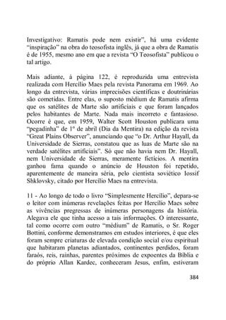 384
Investigativo: Ramatis pode nem existir‖, há uma evidente
―inspiração‖ na obra do teosofista inglês, já que a obra de Ramatis
é de 1955, mesmo ano em que a revista ―O Teosofista‖ publicou o
tal artigo.
Mais adiante, à página 122, é reproduzida uma entrevista
realizada com Hercílio Maes pela revista Panorama em 1969. Ao
longo da entrevista, várias imprecisões científicas e doutrinárias
são cometidas. Entre elas, o suposto médium de Ramatis afirma
que os satélites de Marte são artificiais e que foram lançados
pelos habitantes de Marte. Nada mais incorreto e fantasioso.
Ocorre é que, em 1959, Walter Scott Houston publicara uma
―pegadinha‖ de 1º de abril (Dia da Mentira) na edição da revista
―Great Plains Observer‖, anunciando que ―o Dr. Arthur Hayall, da
Universidade de Sierras, constatou que as luas de Marte são na
verdade satélites artificiais‖. Só que não havia nem Dr. Hayall,
nem Universidade de Sierras, meramente fictícios. A mentira
ganhou fama quando o anúncio de Houston foi repetido,
aparentemente de maneira séria, pelo cientista soviético Iossif
Shklovsky, citado por Hercílio Maes na entrevista.
11 - Ao longo de todo o livro ―Simplesmente Hercílio‖, depara-se
o leitor com inúmeras revelações feitas por Hercílio Maes sobre
as vivências pregressas de inúmeras personagens da história.
Alegava ele que tinha acesso a tais informações. O interessante,
tal como ocorre com outro ―médium‖ de Ramatis, o Sr. Roger
Bottini, conforme demonstramos em estudos interiores, é que eles
foram sempre criaturas de elevada condição social e/ou espiritual
que habitaram planetas adiantados, continentes perdidos, foram
faraós, reis, rainhas, parentes próximos de expoentes da Bíblia e
do próprio Allan Kardec, conheceram Jesus, enfim, estiveram
 