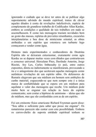 387
ignorando o cuidado que se deve ter antes de se publicar algo
supostamente advindo do mundo espiritual, tratou de elevar
aqueles ditados à conta de revelações indefectíveis, espécie de
complemento do grandioso trabalho do Codificador Allan Kardec,
embora as condições e qualidade de tais trabalhos em nada se
assemelhassem. E como tais mensagens traziam novidades bem
ao gosto das massas, repletas de previsões retumbantes, excursões
interplanetárias e boa dose de misticismo oriental, as obras
atribuídas a um espírito que ostentava um turbante logo
começaram a vender como água.
Homens mais experimentados e conhecedores da Doutrina
Espírita não se deixaram entusiasmar, exatamente como agiu
Kardec ao se deparar muitas vezes com ditados que contrariavam
o consenso universal. Herculano Pires, Deolindo Amorim, Jorge
Rizzini, Ary Lex, Carlos Imbassahy (o pai), entre outros
expoentes, direta ou indiretamente se manifestaram, provocando a
ira e o antagonismo dos que aceitavam aquelas mensagens como
autênticas revelações de um espírito sábio. Os defensores de
Ramatis alegavam que seu médium era homem sem ambições de
cunho material, esquecendo-se que nem sempre esta é a única
marca de confiabilidade que se espera em um médium para
aquilatar o valor das mensagens que recebe. Um médium pode
muito bem se enganar em relação às luzes do espírito
comunicante, sem contar a hipótese de animismo – ideias que são
do médium, mas que são confundidas com as de um espírito.
Foi um eminente físico americano Richard Feynman quem disse:
―Sou sábio o suficiente para saber que posso me enganar‖. Os
ramatisistas parecem não contar com esta possibilidade. Embora
os carros-chefes da suposta entidade espiritual tenham se
 