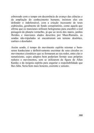 388
esboroado com o tempo em decorrência do avanço das ciências e
da ampliação do conhecimento humano, insistem eles em
defender o indefensável, com a criação incessante de teses
esdrúxulas, geralmente de fundo conspiratório, como aquela que
afirma que os marcianos utilizam hologramas para encobrir a real
paisagem do planeta vermelho, já que ao invés dos mares, jardins
floridos e marcianos alados descritos por Maes/Ramatis, as
sondas não-tripuladas só encontraram um terreno desértico,
caótico e desolador.
Assim sendo, é tempo do movimento espírita retomar o bom-
senso kardeciano e definitivamente escoimar de seus círculos os
movimentos cismáticos que se formaram ao seu redor, entre eles o
ramatisismo, cujos adeptos bem poderiam formar seus próprios
redutos e movimentos, sem se utilizarem da figura de Allan
Kardec e da insígnia espírita para angariar a respeitabilidade que
lhes falta. Seria bem mais honesto, coerente e sensato.
 