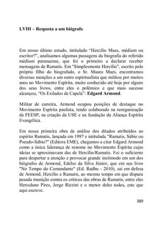 389
LVIII – Resposta a um biógrafo
Em nosso último estudo, intitulado ―Hercílio Maes, médium ou
escritor?‖, analisamos algumas passagens da biografia do referido
médium paranaense, que foi o primeiro a declarar receber
mensagens de Ramatis. Em "Simplesmente Hercílio", escrito pelo
próprio filho do biografado, o Sr. Mauro Maes, encontramos
diversas menções a um outro espiritualista que militou por muitos
anos no Movimento Espírita, muito conhecido até hoje por alguns
dos seus livros, entre eles o polêmico e que mais sucesso
alcançou, ―Os Exilados de Capela‖: Edgard Armond.
Militar de carreira, Armond ocupou posições de destaque no
Movimento Espírita paulista, tendo colaborado na reorganização
da FEESP, na criação da USE e na fundação da Aliança Espírita
Evangélica.
Em nossa primeira obra de análise dos ditados atribuídos ao
espírito Ramatis, lançada em 1997 e intitulada "Ramatis, Sábio ou
Pseudo-Sábio?" (Editora EME), chegamos a citar Edgard Armond
como a única liderança de renome no Movimento Espírita cujas
ideias se aproximavam das de Hercílio/Ramatis. Foi o suficiente
para despertar a atenção e provocar grande incômodo em um dos
biógrafos de Armond, Edelso da Silva Júnior, que em seu livro
"No Tempo do Comandante" (Ed. Radhu - 2010), sai em defesa
de Armond, Hercílio e Ramatis, ao mesmo tempo em que dispara
pesada munição contra os críticos das obras de Ramatis, entre eles
Herculano Pires, Jorge Rizzini e o menor deles todos, este que
aqui escreve.
 