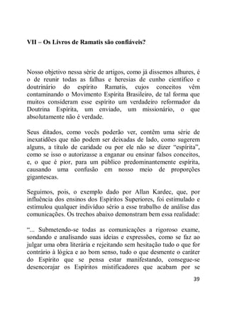 39
VII – Os Livros de Ramatis são confiáveis?
Nosso objetivo nessa série de artigos, como já dissemos alhures, é
o de reunir todas as falhas e heresias de cunho científico e
doutrinário do espírito Ramatis, cujos conceitos vêm
contaminando o Movimento Espírita Brasileiro, de tal forma que
muitos consideram esse espírito um verdadeiro reformador da
Doutrina Espírita, um enviado, um missionário, o que
absolutamente não é verdade.
Seus ditados, como vocês poderão ver, contêm uma série de
inexatidões que não podem ser deixadas de lado, como sugerem
alguns, a título de caridade ou por ele não se dizer ―espírita‖,
como se isso o autorizasse a enganar ou ensinar falsos conceitos,
e, o que é pior, para um público predominantemente espírita,
causando uma confusão em nosso meio de proporções
gigantescas.
Seguimos, pois, o exemplo dado por Allan Kardec, que, por
influência dos ensinos dos Espíritos Superiores, foi estimulado e
estimulou qualquer indivíduo sério a esse trabalho de análise das
comunicações. Os trechos abaixo demonstram bem essa realidade:
―... Submetendo-se todas as comunicações a rigoroso exame,
sondando e analisando suas ideias e expressões, como se faz ao
julgar uma obra literária e rejeitando sem hesitação tudo o que for
contrário à lógica e ao bom senso, tudo o que desmente o caráter
do Espírito que se pensa estar manifestando, consegue-se
desencorajar os Espíritos mistificadores que acabam por se
 