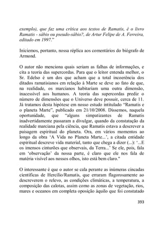 393
exemplo), que faz uma crítica aos textos de Ramatis, é o livro
Ramatis - sábio ou pseudo-sábio?, de Artur Felipe de A. Ferreira,
editado em 1997.‖
Iniciemos, portanto, nossa réplica aos comentários do biógrafo de
Armond.
O autor não menciona quais seriam as falhas de informações, e
cita a teoria das supercordas. Para que o leitor entenda melhor, o
Sr. Edelso é um dos que acham que a total incoerência dos
ditados ramatisianos em relação à Marte se deve ao fato de que,
na realidade, os marcianos habitariam uma outra dimensão,
inacessível aos humanos. A teoria das supercordas prediz o
número de dimensões que o Universo deve possuir, cerca de 11.
Já tratamos desta hipótese em nosso estudo intitulado ―Ramatis e
o planeta Marte‖, publicado em 21/10/2008. Dissemos, naquela
oportunidade, que ―alguns simpatizantes de Ramatis
inadvertidamente passaram a divulgar, quando da constatação da
realidade marciana pela ciência, que Ramatis estava a descrever a
paisagem espiritual do planeta. Ora, em vários momentos ao
longo da obra ‗A Vida no Planeta Marte...‘, a citada entidade
espiritual descreve vida material, tanto que chega a dizer (...): ‗...E
os imensos cinturões que observais, da Terra...‘ Se ele, pois, fala
em ‗observação‘ da nossa parte, é claro que ele nos fala de
matéria visível aos nossos olhos, isto está bem claro."
O interessante é que o autor se cala perante as inúmeras cincadas
científicas de Hercílio/Ramatis, que erraram flagorosamente ao
descreverem o relevo, as condições climáticas, a temperatura, a
composição das calotas, assim como as zonas de vegetação, rios,
mares e oceanos em completa oposição àquilo que foi constatado
 