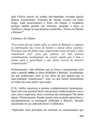 394
pela Ciência através de sondas não-tripuladas enviadas àquele
planeta recentemente. Tratamos do mesmo assunto em outro
artigo, onde posicionamos o leitor em relação à verdadeira
posição espírita perante tais informes, podendo o leitor se
certificar e chegar às suas próprias conclusões: ―Férias em Phobos
e Deimos?‖
Continua o Sr. Edelso:
―Esse autor faz um estudo sobre as obras de Ramatis e compara
as informações dos livros de Kardec e outras obras espíritas.
Pensamos que lhe faltou uma compreensão maior de toda a obra
ramatiziana (sic), para que pudesse ter uma postura
cristalinamente kardequiana, de aceitar aquilo que é bom e
deixar para a posteridade o que ainda carecia de maiores
comprovações.‖
Primeiramente, cabe informar que já lemos e pesquisamos com
toda a atenção todas as obras atribuídas a Ramatis. Acreditamos
até que conhecemos mais as tais obras do que aqueles que se
auto-intitulam ―ramatisianos‖, uma vez que muitos demonstram
ter sobre elas uma muito vaga noção.
O Sr. Adelso menciona a postura verdadeiramente kardequiana.
Qual seria esta postura? Seria uma postura condescendente com o
erro, com a impostura, com o exotismo das mensagens? De modo
algum. Primeiramente, Kardec jamais teria aceitado aprioristica e
precipitadamente as mensagens atribuídas a Ramatis, baseado
unicamente no seu conteúdo moral. Confiramos:
―Aplicando esses princípios de ecletismo às comunicações que
 