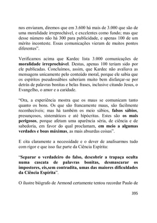 395
nos enviaram, diremos que em 3.600 há mais de 3.000 que são de
uma moralidade irreprochável, e excelentes como fundo; mas que
desse número não há 300 para publicidade, e apenas 100 de um
mérito inconteste. Essas comunicações vieram de muitos pontos
diferentes‖.
Verificamos acima que Kardec lista 3.000 comunicações de
moralidade irreprochável. Destas, apenas 100 teriam sido por
ele publicadas. Concluímos, assim, que Kardec não avaliava as
mensagens unicamente pelo conteúdo moral, porque ele sabia que
os espíritos pseudossábios saberiam muito bem disfarçar-se por
detrás de palavras bonitas e belas frases, inclusive citando Jesus, o
Evangelho, o amor e a caridade.
―Ora, a experiência mostra que os maus se comunicam tanto
quanto os bons. Os que são francamente maus, são facilmente
reconhecíveis; mas há também os meio sábios, falsos sábios,
presunçosos, sistemáticos e até hipócritas. Estes são os mais
perigosos, porque afetam uma aparência séria, de ciência e de
sabedoria, em favor do qual proclamam, em meio a algumas
verdades e boas máximas, as mais absurdas coisas‖.
E cita claramente a necessidade e o dever de analisarmos tudo
com rigor e que isso faz parte da Ciência Espírita:
―Separar o verdadeiro do falso, descobrir a trapaça oculta
numa cascata de palavras bonitas, desmascarar os
impostores, eis,sem contradita, umas das maiores dificuldades
da Ciência Espírita‖.
O ilustre biógrafo de Armond certamente tentou recordar Paulo de
 