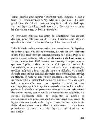 396
Tarso, quando este sugere: ―Examinai tudo. Retende o que é
bom‖ (I Tessalonicenses 5:21). Mas aí é que está. O exame
geralmente não é feito, nenhuma pesquisa é realizada, tudo que
vem dos Espíritos é logo publicado – daí, não é possível saber se
há efetivamente algo de bom a ser retido.
As instruções contidas nas obras da Codificação não deixam
dúvidas, principalmente as de Erasto. Leiamos com atenção
quando este discorre sobre os falsos profetas da erraticidade:
―Mas há ainda muitos outros meios de os reconhecer. Os Espíritos
da ordem a que eles dizem pertencer, devem ser não somente
muito bons, mas também eminentemente racionais. Pois bem:
passai os seus sistemas pelo crivo da razão e do bom-senso, e
vereis o que restará. Então concordareis comigo em que, sempre
que um Espírito indicar, como remédio para os males da
Humanidade, ou como meios de realizar a sua transformação,
medidas utópicas e impraticáveis, pueris e ridículas, ou quando
formula um sistema contraditado pelas mais corriqueiras noções
científicas, só pode ser um Espírito ignorante e mentiroso. (...) É
incontestável que, submetendo-se ao cadinho da razão e da lógica
toda a observação sobre os Espíritos e todas as suas
comunicações, será fácil rejeitar o absurdo e o erro. Um médium
pode ser fascinado e um grupo enganado; mas, o controle severo
dos outros grupos, com o auxílio do conhecimento adquirido, e a
elevada autoridade moral dos dirigentes de grupos, as
comunicações dos principais médiuns, marcadas pelo cunho da
lógica e da autenticidade dos Espíritos mais sérios, rapidamente
farão desmascarar esses ditados mentirosos e astuciosos,
procedentes de uma turba de Espíritos mistificadores ou
malfazejos‖.
 