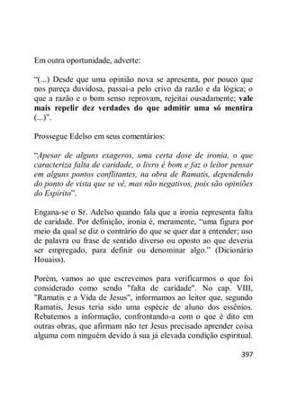 397
Em outra oportunidade, adverte:
―(...) Desde que uma opinião nova se apresenta, por pouco que
nos pareça duvidosa, passai-a pelo crivo da razão e da lógica; o
que a razão e o bom senso reprovam, rejeitai ousadamente; vale
mais repelir dez verdades do que admitir uma só mentira
(...)‖.
Prossegue Edelso em seus comentários:
―Apesar de alguns exageros, uma certa dose de ironia, o que
caracteriza falta de caridade, o livro é bom e faz o leitor pensar
em alguns pontos conflitantes, na obra de Ramatis, dependendo
do ponto de vista que se vê, mas não negativos, pois são opiniões
do Espírito‖.
Engana-se o Sr. Adelso quando fala que a ironia representa falta
de caridade. Por definição, ironia é, meramente, ―uma figura por
meio da qual se diz o contrário do que se quer dar a entender; uso
de palavra ou frase de sentido diverso ou oposto ao que deveria
ser empregado, para definir ou denominar algo.‖ (Dicionário
Houaiss).
Porém, vamos ao que escrevemos para verificarmos o que foi
considerado como sendo "falta de caridade". No cap. VIII,
"Ramatis e a Vida de Jesus", informamos ao leitor que, segundo
Ramatis, Jesus teria sido uma espécie de aluno dos essênios.
Rebatemos a informação, confrontando-a com o que é dito em
outras obras, que afirmam não ter Jesus precisado aprender coisa
alguma com ninguém devido à sua já elevada condição espiritual.
 