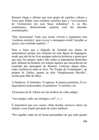 398
Ramatis chega a afirmar que esse grupo de espíritos voltaria a
Terra para fundar uma confraria esotérica para a ―revivescência
do Cristianismo em suas bases milenárias‖. E, ao fim,
comentamos, demonstrando surpresa com tão absurdas
considerações:
―Que interessante! Toda essa turma volverá e organizará uma
‗confraria esotérica‘ para reviver a mensagem cristã! Acredite se
quiser, caro confrade espírita!...‖
Note o leitor que o biógrafo de Armond nos chama de
anticaridosos porque nos utizamos de uma figura de linguagem,
sendo que não há no livro qualquer palavra desairosa a quem quer
que seja. No entanto, nada é dito sobre os impropérios desferidos
pelo médium de Ramatis em relação àqueles que discordavam do
conteúdo das mensagens de Ramatis. Listemos alguns deles,
todos verificáveis tanto no livro ―No Tempo do Comandante‖, do
próprio Sr. Edelso, quanto na obra ―Simplesmente Hercílio‖,
escrita pelo filho de Maes:
1) fanáticos; 2) limitados; 3) raposas; 4) mentes primárias; 5) ex-
inquisidores reencarnados; 6) primários; 7) sectários, etc.
Tal postura do Sr. Edelso nos faz lembrar do velho adágio:
―Aos amigos, tudo; aos inimigos, a lei‖. (...)
É lamentável que isso ocorra. Allan Kardec inclusive alerta em
relação a essa reação por parte de certos médiuns:
―Por orgulho estão de tal forma persuadidos de que tudo quanto
 