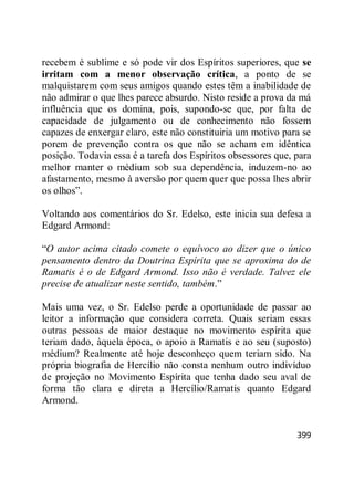 399
recebem é sublime e só pode vir dos Espíritos superiores, que se
irritam com a menor observação crítica, a ponto de se
malquistarem com seus amigos quando estes têm a inabilidade de
não admirar o que lhes parece absurdo. Nisto reside a prova da má
influência que os domina, pois, supondo-se que, por falta de
capacidade de julgamento ou de conhecimento não fossem
capazes de enxergar claro, este não constituiria um motivo para se
porem de prevenção contra os que não se acham em idêntica
posição. Todavia essa é a tarefa dos Espíritos obsessores que, para
melhor manter o médium sob sua dependência, induzem-no ao
afastamento, mesmo à aversão por quem quer que possa lhes abrir
os olhos‖.
Voltando aos comentários do Sr. Edelso, este inicia sua defesa a
Edgard Armond:
―O autor acima citado comete o equívoco ao dizer que o único
pensamento dentro da Doutrina Espírita que se aproxima do de
Ramatis é o de Edgard Armond. Isso não é verdade. Talvez ele
precise de atualizar neste sentido, também.‖
Mais uma vez, o Sr. Edelso perde a oportunidade de passar ao
leitor a informação que considera correta. Quais seriam essas
outras pessoas de maior destaque no movimento espírita que
teriam dado, àquela época, o apoio a Ramatis e ao seu (suposto)
médium? Realmente até hoje desconheço quem teriam sido. Na
própria biografia de Hercílio não consta nenhum outro indivíduo
de projeção no Movimento Espírita que tenha dado seu aval de
forma tão clara e direta a Hercílio/Ramatis quanto Edgard
Armond.
 