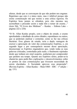 40
afastar, desde que se convençam de que não podem nos enganar.
Repetimos que este é o único meio, mas é infalível porque não
existe comunicação má que resista a uma crítica rigorosa. Os
Espíritos bons jamais se ofendem, pois eles mesmos nos
aconselham a proceder assim e nada têm a temer do exame...‖
(item 266, ―O Livro dos Médiuns‖ – Kardec – Editora Lake –
páginas 222 e 236)
―O Sr. Allan Kardec propôs, com o objeto de estudo, o exame
aprofundado e detalhado de certos ditados, espontâneos ou outros,
que se poderiam analisar e comentar, como se faz nas críticas
literárias. Esse gênero de estudo, teria a dupla vantagem de
exercer a apreciação do valor das comunicações Espíritas, e, em
segundo lugar e por consequência mesmo dessa apreciação,
desencorajar os Espíritos enganadores que, vendo todas as suas
palavras criticadas, controladas pela razão, e finalmente rejeitadas
desde que tenham um sinal suspeito, acabariam por compreender
que perdem seu tempo. Quanto aos Espíritos sérios, poder-se-ia
chamá-los para pedir-lhes explicações e desenvolvimentos sobre
os pontos de suas comunicações que tivessem necessidade de
serem elucidados. A Sociedade aprovou essa proposição‖.
(Revista Espírita – Allan Kardec – Maio/1860 – IDE – 1ª edição –
pg. 131)
 