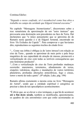 400
Continua Edelso:
―Segundo o nosso confrade, só é reconhecível como boa obra o
trabalho no campo da caridade que Edgard Armond executou.‖
No capítulo ―Mensagens Atemorizantes‖, discorremos sobre a
tese ramatisiana da aproximação de um ―astro instruso‖ que
provocaria uma destruição sem precedentes na face da Terra. Daí
declaramos que ―o único pensamento que se aproxima do de
Ramatis nesta questão é o de Edgard Armond, encontrado no
livro ‗Os Exilados de Capela‘‖. Para comprovar o que havíamos
dito, reproduzimos os seguintes trechos do citado livro:
―... Como sua órbita é oblíqua (a do 'astro intruso') em relação ao
eixo da Terra , quando se aproximar de mais perto e pela força
magnética de sua capacidade de atração de massas, promoverá a
verticalização do eixo com todas as terríveis consequências que
este fenômeno produzirá‖.
―...Com a verticalização do eixo da Terra profundas mudanças
ocorrerão: maremotos, terremotos, afundamento de terras,
erupções vulcânicas, degelos e inundações de vastos territórios
planetários, profundas alterações atmosféricas, fogo e cinzas,
terror e morte de toda a parte‖. (9ª edição, Lake, pág. 194)
Ramatis afirma exatamente a mesma coisa no livro ―Mensagens
do Astral‖, sendo que a entidade espiritual é categórica ao
precisar a data de tais apocalípticos acontecimentos:
―É óbvio que, ao se elevar o eixo terráqueo, o que há de acontecer
até o fim deste século, também se modificarão, aparentemente,
os quadros do céu astronômico com que estão acostumadas as
 