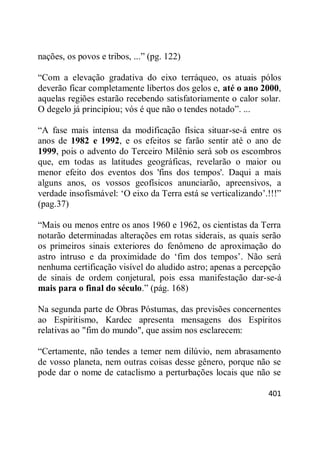401
nações, os povos e tribos, ...‖ (pg. 122)
―Com a elevação gradativa do eixo terráqueo, os atuais pólos
deverão ficar completamente libertos dos gelos e, até o ano 2000,
aquelas regiões estarão recebendo satisfatoriamente o calor solar.
O degelo já principiou; vós é que não o tendes notado‖. ...
―A fase mais intensa da modificação física situar-se-á entre os
anos de 1982 e 1992, e os efeitos se farão sentir até o ano de
1999, pois o advento do Terceiro Milênio será sob os escombros
que, em todas as latitudes geográficas, revelarão o maior ou
menor efeito dos eventos dos 'fins dos tempos'. Daqui a mais
alguns anos, os vossos geofísicos anunciarão, apreensivos, a
verdade insofismável: ‗O eixo da Terra está se verticalizando‘.!!!‖
(pag.37)
―Mais ou menos entre os anos 1960 e 1962, os cientistas da Terra
notarão determinadas alterações em rotas siderais, as quais serão
os primeiros sinais exteriores do fenômeno de aproximação do
astro intruso e da proximidade do ‗fim dos tempos‘. Não será
nenhuma certificação visível do aludido astro; apenas a percepção
de sinais de ordem conjetural, pois essa manifestação dar-se-á
mais para o final do século.‖ (pág. 168)
Na segunda parte de Obras Póstumas, das previsões concernentes
ao Espiritismo, Kardec apresenta mensagens dos Espíritos
relativas ao "fim do mundo", que assim nos esclarecem:
―Certamente, não tendes a temer nem dilúvio, nem abrasamento
de vosso planeta, nem outras coisas desse gênero, porque não se
pode dar o nome de cataclismo a perturbações locais que não se
 