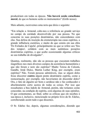 402
produziriam em todas as épocas. Não haverá senão cataclismo
moral, de que os homens serão os instrumentos‖ (Grifo nosso).
Mais adiante, escrevemos uma nota que dizia o seguinte:
―Em relação a Armond, cabe-nos a referência ao grande serviço
no campo da caridade desenvolvido por sua pessoa. No que
concerne às suas posições doutrinárias, não concordamos com
elas. Sua defesa da inserção da cromoterapia nas casas espíritas, a
grande influência esotérica, e muito do que consta em sua obra
'Os Exilados de Capela', principalmente no que se refere aos 'fins
dos tempos', colidem com as mais autênticas posições
doutrinárias espíritas, o que acabo ocasionando algumas críticas
ao seu trabalho de divulgador‖.
Quantas, realmente, não são as pessoas que executam trabalhos
magníficos nos mais diversos campos da assistência humanitária e
que não foram e nem são espíritas? Madre Teresa de Calcutá,
Gandhi, Irmã Dulce, Martin Luther King, por exemplo, eram
espíritas? Não. Foram pessoas admiráveis, mas se algum deles
fosse discorrer contra algum ponto doutrinário espírita, como a
reencarnação, por exemplo, não haveríamos de discordar deles?
Ora, o fato de alguém ser bom e caridoso não o faz conhecedor e
absolutamente certo acerca de todas as coisas. Por isso que
ressaltamos a boa índole de Armond, porém, não teríamos como
concordar, na condição de espírita, com algumas de suas opiniões.
O que comentamos, ao final, sobre as críticas que ele recebeu à
sua época é, inclusive, mencionado no próprio livro do Sr. Edelso,
corroborando assim tudo o que dissemos.
O Sr. Edelso faz, depois, algumas considerações, dizendo que
 