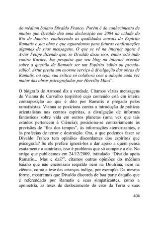 404
do médium baiano Divaldo Franco. Porém é do conhecimento de
muitos que Divaldo deu uma declaração em 2004 na cidade do
Rio de Janeiro, enaltecendo as qualidades morais do Espírito
Ramatis e sua obra e que aguardemos para futuras confirmações
algumas de suas mensagens. O que se vê na internet agora é
Artur Felipe dizendo que, se Divaldo disse isso, então está indo
contra Kardec. Em pesquisa que seu blog na internet executa
sobre a questão de Ramatis ser um Espírito 'sábio ou pseudo-
sábio', Artur presta um enorme serviço à divulgação das obras de
Ramatis, ou seja, sua crítica só colabora com a adoção cada vez
maior das obras psicografadas por Hercílio Maes‖.
O biógrafo de Armond diz a verdade. Citamos várias mensagens
de Vianna de Carvalho (espírito) cujo conteúdo está em inteira
contraposição ao que é dito por Ramatis e pregado pelos
ramatisistas. Vianna se posiciona contra a introdução de práticas
orientalistas nos centros espíritas, a divulgação de informes
fantásticos sobre vida em outros planetas (uma vez que tais
estudos pertencem à Ciência); posiciona-se contrariamente às
previsões de ―fins dos tempos‖, às informações atemorizantes, e
às profecias de terror e destruição. Ora, o que podemos fazer se
Divaldo Franco tem opiniões discordantes dos espíritos que
psicografa? Se ele prefere ignorá-los e dar apoio a quem pensa
exatamente o contrário, isso é problema que só compete a ele. No
artigo que publicamos em 24/12/2009, intitulado ―Divaldo apoia
Ramatis... Mas e daí?‖, citamos outras opiniões do médium
baiano que não encontram respaldo nem na Doutrina, nem na
ciência, como a tese das crianças índigo, por exemplo. Da mesma
forma, mostramos que Divaldo discorda de boa parte daquilo que
é referendado por Ramatis e seus simpatizantes, como a
apometria, as teses de deslocamento do eixo da Terra e suas
 
