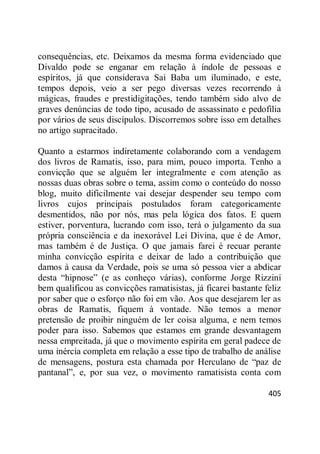405
consequências, etc. Deixamos da mesma forma evidenciado que
Divaldo pode se enganar em relação à índole de pessoas e
espíritos, já que considerava Sai Baba um iluminado, e este,
tempos depois, veio a ser pego diversas vezes recorrendo à
mágicas, fraudes e prestidigitações, tendo também sido alvo de
graves denúncias de todo tipo, acusado de assassinato e pedofilia
por vários de seus discípulos. Discorremos sobre isso em detalhes
no artigo supracitado.
Quanto a estarmos indiretamente colaborando com a vendagem
dos livros de Ramatis, isso, para mim, pouco importa. Tenho a
convicção que se alguém ler integralmente e com atenção as
nossas duas obras sobre o tema, assim como o conteúdo do nosso
blog, muito dificilmente vai desejar despender seu tempo com
livros cujos principais postulados foram categoricamente
desmentidos, não por nós, mas pela lógica dos fatos. E quem
estiver, porventura, lucrando com isso, terá o julgamento da sua
própria consciência e da inexorável Lei Divina, que é de Amor,
mas também é de Justiça. O que jamais farei é recuar perante
minha convicção espírita e deixar de lado a contribuição que
damos à causa da Verdade, pois se uma só pessoa vier a abdicar
desta ―hipnose‖ (e as conheço várias), conforme Jorge Rizzini
bem qualificou as convicções ramatisistas, já ficarei bastante feliz
por saber que o esforço não foi em vão. Aos que desejarem ler as
obras de Ramatis, fiquem à vontade. Não temos a menor
pretensão de proibir ninguém de ler coisa alguma, e nem temos
poder para isso. Sabemos que estamos em grande desvantagem
nessa empreitada, já que o movimento espírita em geral padece de
uma inércia completa em relação a esse tipo de trabalho de análise
de mensagens, postura esta chamada por Herculano de ―paz de
pantanal‖, e, por sua vez, o movimento ramatisista conta com
 
