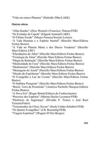 408
―Vida em outros Planetas‖ (Dulcídio Dibo/LAKE)
Outras obras
―Allan Kardec‖ (Zêus Wantuil e Francisco Thiesen/FEB)
―Os Exilados de Capela‖ (Edgard Armond/LAKE)
―O Último Êxodo‖ (Mauro Fonseca/Societo Lorenz)
―A Vida Humana e o Espírito Imortal‖ (Hercílio Maes/Editora
Freitas Bastos)
―A Vida no Planeta Marte e dos Discos Voadores‖ (Hercílio
Maes/Editora LBV)
―Elucidações do Além‖ (Hercílio Maes/Editora Freitas Bastos)
―Fisiologia da Alma‖ (Hercílio Maes/Editora Freitas Bastos)
―Magia de Redenção‖ (Hercílio Maes/Editora Freitas Bastos)
―Mediunidade de Cura‖ (Hercílio Maes/Editora Freitas Bastos)
―Mediunismo‖ (Hercílio Maes/Editora Freitas Bastos)
―Mensagens do Astral‖ (Hercílio Maes/Editora Freitas Bastos)
―Missão do Espiritismo‖ (Hercílio Maes/Editora Freitas Bastos)
―O Evangelho à Luz do Cosmo‖ (Hercílio Maes/Editora Freitas
Bastos)
―O Sublime Peregrino‖ (Hercílio Maes/Editora Freitas Bastos)
―Brasil, Terra de Promissão‖ (América Paoliello Marques/Editora
Freitas Bastos)
―A Nova Era‖ (Roger Bottini/Editora do Conhecimento)
―Processo dos Espíritas‖ (Marina Duclos Leymarie/FEB)
―Diretrizes de Segurança‖ (Divaldo P. Franco e José Raul
Teixeira/Fráter)
―Testemunhos de Chico Xavier‖ (Suely Caldas Schubert/FEB)
―Os Quatro Evangelhos‖ (J.B. Roustaing/FEB)
―Viagem Espiritual‖ (Wagner D‘Eloi Borges)
 
