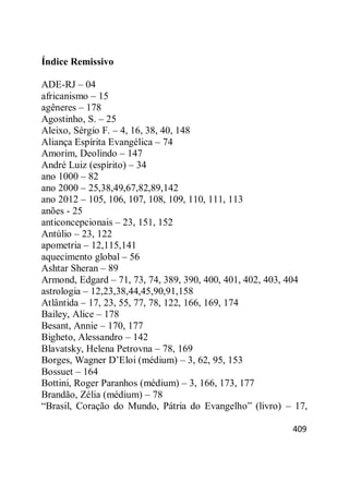 409
Índice Remissivo
ADE-RJ – 04
africanismo – 15
agêneres – 178
Agostinho, S. – 25
Aleixo, Sérgio F. – 4, 16, 38, 40, 148
Aliança Espírita Evangélica – 74
Amorim, Deolindo – 147
André Luiz (espírito) – 34
ano 1000 – 82
ano 2000 – 25,38,49,67,82,89,142
ano 2012 – 105, 106, 107, 108, 109, 110, 111, 113
anões - 25
anticoncepcionais – 23, 151, 152
Antúlio – 23, 122
apometria – 12,115,141
aquecimento global – 56
Ashtar Sheran – 89
Armond, Edgard – 71, 73, 74, 389, 390, 400, 401, 402, 403, 404
astrologia – 12,23,38,44,45,90,91,158
Atlântida – 17, 23, 55, 77, 78, 122, 166, 169, 174
Bailey, Alice – 178
Besant, Annie – 170, 177
Bigheto, Alessandro – 142
Blavatsky, Helena Petrovna – 78, 169
Borges, Wagner D‘Eloi (médium) – 3, 62, 95, 153
Bossuet – 164
Bottini, Roger Paranhos (médium) – 3, 166, 173, 177
Brandão, Zélia (médium) – 78
―Brasil, Coração do Mundo, Pátria do Evangelho‖ (livro) – 17,
 