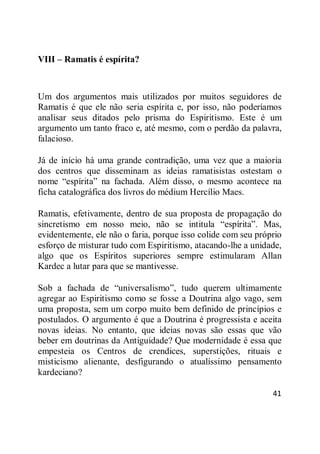 41
VIII – Ramatis é espírita?
Um dos argumentos mais utilizados por muitos seguidores de
Ramatis é que ele não seria espírita e, por isso, não poderíamos
analisar seus ditados pelo prisma do Espiritismo. Este é um
argumento um tanto fraco e, até mesmo, com o perdão da palavra,
falacioso.
Já de início há uma grande contradição, uma vez que a maioria
dos centros que disseminam as ideias ramatisistas ostestam o
nome ―espírita‖ na fachada. Além disso, o mesmo acontece na
ficha catalográfica dos livros do médium Hercílio Maes.
Ramatis, efetivamente, dentro de sua proposta de propagação do
sincretismo em nosso meio, não se intitula ―espírita‖. Mas,
evidentemente, ele não o faria, porque isso colide com seu próprio
esforço de misturar tudo com Espiritismo, atacando-lhe a unidade,
algo que os Espíritos superiores sempre estimularam Allan
Kardec a lutar para que se mantivesse.
Sob a fachada de ―universalismo‖, tudo querem ultimamente
agregar ao Espiritismo como se fosse a Doutrina algo vago, sem
uma proposta, sem um corpo muito bem definido de princípios e
postulados. O argumento é que a Doutrina é progressista e aceita
novas ideias. No entanto, que ideias novas são essas que vão
beber em doutrinas da Antiguidade? Que modernidade é essa que
empesteia os Centros de crendices, superstições, rituais e
misticismo alienante, desfigurando o atualíssimo pensamento
kardeciano?
 