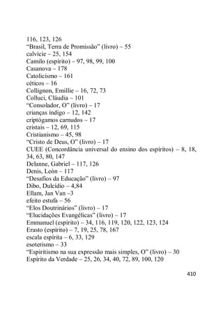 410
116, 123, 126
―Brasil, Terra de Promissão‖ (livro) – 55
calvície – 25, 154
Camilo (espírito) – 97, 98, 99, 100
Casanova – 178
Catolicismo – 161
céticos – 16
Collignon, Emillie – 16, 72, 73
Colluci, Cláudia – 101
―Consolador, O‖ (livro) – 17
crianças índigo – 12, 142
criptógamos carnudos – 17
cristais – 12, 69, 115
Cristianismo – 45, 98
―Cristo de Deus, O‖ (livro) – 17
CUEE (Concordância universal do ensino dos espíritos) – 8, 18,
34, 63, 80, 147
Delanne, Gabriel – 117, 126
Denis, León – 117
―Desafios da Educação‖ (livro) – 97
Dibo, Dulcídio – 4,84
Ellam, Jan Van –3
efeito estufa – 56
―Elos Doutrinários‖ (livro) – 17
―Elucidações Evangélicas‖ (livro) – 17
Emmanuel (espírito) – 34, 116, 119, 120, 122, 123, 124
Erasto (espírito) – 7, 19, 25, 78, 167
escala espírita – 6, 33, 129
esoterismo – 33
―Espiritismo na sua expressão mais simples, O‖ (livro) – 30
Espírito da Verdade – 25, 26, 34, 40, 72, 89, 100, 120
 