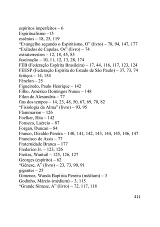 411
espíritos imperfeitos – 6
Espiritualismo –15
essênios – 18, 25, 119
―Evangelho segundo o Espiritismo, O‖ (livro) – 78, 94, 147, 177
―Exilados de Capelas, Os‖ (livro) – 74
extraterrestres – 12, 18, 45, 85
fascinação – 10, 11, 12, 13, 28, 174
FEB (Federação Espírita Brasileira) – 17, 44, 116, 117, 123, 124
FEESP (Federação Espírita do Estado de São Paulo) – 37, 73, 74
feitiços – 14, 154
Fénelon – 25
Figueiredo, Paulo Henrique – 142
Filho, Américo Domingos Nunes – 148
Filon de Alexandria – 77
fins dos tempos – 14, 23, 48, 50, 67, 69, 70, 82
―Fisiologia da Alma‖ (livro) – 93, 95
Flammarion – 126
Foelker, Rita – 142
Fonseca, Laércio – 87
Forgan, Duncan – 84
Franco, Divaldo Pereira – 140, 141, 142, 143, 144, 145, 146, 147
Francisco de Assis – 77
Fraternidade Branca – 177
Frederico Jr. – 123, 126
Freitas, Wantuil – 125, 126, 127
Georges (espírito) – 62
―Gênese, A‖ (livro) – 23, 73, 90, 91
gigantes – 25
Gimenez, Wanda Baptista Pereira (médium) – 3
Godinho, Márcio (médium) – 3, 115
―Grande Síntese, A‖ (livro) – 72, 117, 118
 