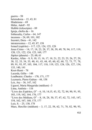 412
guerra – 50
heterodoxia – 15, 43, 81
Hinduísmo – 69
Hitler, Adolf – 95
Hubble (telescópio) – 89
Igreja, chefes da – 16
Imbassahy, Carlos – 64, 147
incensos – 24, 69, 101, 102
Incontri, Dora – 41, 142
intraterrestres – 12, 45, 87, 158
Ismael (espírito) – 117, 123, 124, 125, 128
Jesus Cristo – 14, 17, 18, 23, 28, 37, 38, 39, 49, 78, 94, 117, 119,
120, 121, 122, 124, 125, 169, 177
Júpiter (planeta) – 25, 60, 61
Kardec, Allan – 8, 9, 10, 13, 16, 17, 18, 21, 22, 23, 25, 26, 27, 29,
30, 32, 33, 34, 35, 40, 41, 43, 44, 45, 60, 62, 68, 72, 73, 77, 78,
89, 91, 93, 97, 103, 104, 117, 118, 119, 123, 124, 126, 127, 134,
135, 140, 141
Koot-Humi – 78
Lacerda, Gélio – 148
Leadbeater, Charles – 170, 171, 177
Leymarie, Pierre Gaëtan – 44, 158
Lex, Ary – 36, 147, 162
Liguori, Maria Margarida (médium) –3
Lima, Antônio – 116
―Livro dos Espíritos, O‖ – 6, 10, 14,15, 43, 52, 72, 84, 90, 91, 95,
103, 119, 162, 164, 176, 177
―Livro dos Médiuns, O‖ – 8, 18, 28, 30, 37, 47, 62, 72, 143, 147,
154, 162, 167, 168, 175, 177
Luis, S. – 25, 130, 178
Maes, Hercílio (médium) – 3, 17, 22, 58, 62, 71, 78, 82, 90, 93,
 