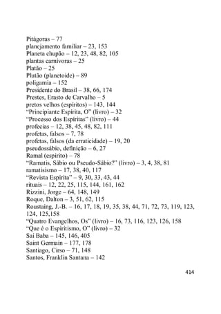 414
Pitágoras – 77
planejamento familiar – 23, 153
Planeta chupão – 12, 23, 48, 82, 105
plantas carnívoras – 25
Platão – 25
Plutão (planetoide) – 89
poligamia – 152
Presidente do Brasil – 38, 66, 174
Prestes, Erasto de Carvalho – 5
pretos velhos (espíritos) – 143, 144
―Principiante Espírita, O‖ (livro) – 32
―Processo dos Espíritas‖ (livro) – 44
profecias – 12, 38, 45, 48, 82, 111
profetas, falsos – 7, 78
profetas, falsos (da erraticidade) – 19, 20
pseudossábio, definição – 6, 27
Ramal (espírito) – 78
―Ramatis, Sábio ou Pseudo-Sábio?‖ (livro) – 3, 4, 38, 81
ramatisismo – 17, 38, 40, 117
―Revista Espírita‖ – 9, 30, 33, 43, 44
rituais – 12, 22, 25, 115, 144, 161, 162
Rizzini, Jorge – 64, 148, 149
Roque, Dalton – 3, 51, 62, 115
Roustaing, J.-B. – 16, 17, 18, 19, 35, 38, 44, 71, 72, 73, 119, 123,
124, 125,158
―Quatro Evangelhos, Os‖ (livro) – 16, 73, 116, 123, 126, 158
―Que é o Espiritismo, O‖ (livro) – 32
Sai Baba – 145, 146, 405
Saint Germain – 177, 178
Santiago, Cirso – 71, 148
Santos, Franklin Santana – 142
 