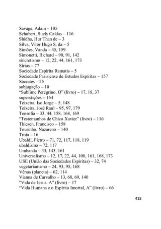 415
Savage, Adam – 105
Schubert, Suely Caldas – 116
Shidha, Hur Than de – 3
Silva, Vitor Hugo S. da – 5
Simões, Vanda – 45, 159
Simonetti, Richard – 90, 91, 142
sincretismo – 12, 22, 44, 161, 173
Sírius – 77
Sociedade Espírita Ramatis – 5
Sociedade Parisiense de Estudos Espíritas – 157
Sócrates – 25
subjugação – 10
―Sublime Peregrino, O‖ (livro) – 17, 18, 37
superstições – 164
Teixeira, Iso Jorge – 5, 148
Teixeira, José Raul – 95, 97, 179
Teosofia – 33, 44, 158, 168, 169
―Testemunhos de Chico Xavier‖ (livro) – 116
Thiesen, Francisco – 158
Tourinho, Nazareno – 140
Troia – 16
Ubaldi, Pietro – 71, 72, 117, 118, 119
ubaldismo – 72, 117
Umbanda – 33, 143, 161
Universalismo – 12, 17, 22, 44, 100, 161, 168, 173
USE (União das Sociedades Espíritas) – 32, 74
vegetarianismo – 24, 93, 95, 168
Vênus (planeta) – 62, 114
Vianna de Carvalho – 13, 68, 69, 140
―Vida de Jesus, A‖ (livro) – 17
―Vida Humana e o Espírito Imortal, A‖ (livro) – 66
 