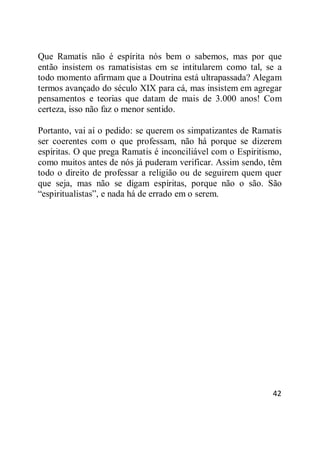 42
Que Ramatis não é espírita nós bem o sabemos, mas por que
então insistem os ramatisistas em se intitularem como tal, se a
todo momento afirmam que a Doutrina está ultrapassada? Alegam
termos avançado do século XIX para cá, mas insistem em agregar
pensamentos e teorias que datam de mais de 3.000 anos! Com
certeza, isso não faz o menor sentido.
Portanto, vai aí o pedido: se querem os simpatizantes de Ramatis
ser coerentes com o que professam, não há porque se dizerem
espíritas. O que prega Ramatis é inconciliável com o Espiritismo,
como muitos antes de nós já puderam verificar. Assim sendo, têm
todo o direito de professar a religião ou de seguirem quem quer
que seja, mas não se digam espíritas, porque não o são. São
―espiritualistas‖, e nada há de errado em o serem.
 