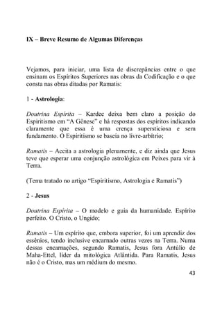 43
IX – Breve Resumo de Algumas Diferenças
Vejamos, para iniciar, uma lista de discrepâncias entre o que
ensinam os Espíritos Superiores nas obras da Codificação e o que
consta nas obras ditadas por Ramatis:
1 - Astrologia:
Doutrina Espírita – Kardec deixa bem claro a posição do
Espiritismo em ―A Gênese‖ e há respostas dos espíritos indicando
claramente que essa é uma crença supersticiosa e sem
fundamento. O Espiritismo se baseia no livre-arbítrio;
Ramatis – Aceita a astrologia plenamente, e diz ainda que Jesus
teve que esperar uma conjunção astrológica em Peixes para vir à
Terra.
(Tema tratado no artigo ―Espiritismo, Astrologia e Ramatis‖)
2 - Jesus
Doutrina Espírita – O modelo e guia da humanidade. Espírito
perfeito. O Cristo, o Ungido;
Ramatis – Um espírito que, embora superior, foi um aprendiz dos
essênios, tendo inclusive encarnado outras vezes na Terra. Numa
dessas encarnações, segundo Ramatis, Jesus fora Antúlio de
Maha-Ettel, líder da mitológica Atlântida. Para Ramatis, Jesus
não é o Cristo, mas um médium do mesmo.
 
