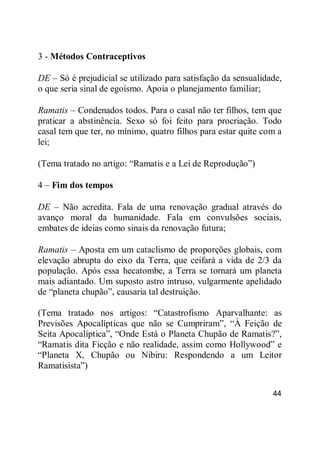 44
3 - Métodos Contraceptivos
DE – Só é prejudicial se utilizado para satisfação da sensualidade,
o que seria sinal de egoísmo. Apoia o planejamento familiar;
Ramatis – Condenados todos. Para o casal não ter filhos, tem que
praticar a abstinência. Sexo só foi feito para procriação. Todo
casal tem que ter, no mínimo, quatro filhos para estar quite com a
lei;
(Tema tratado no artigo: ―Ramatis e a Lei de Reprodução‖)
4 – Fim dos tempos
DE – Não acredita. Fala de uma renovação gradual através do
avanço moral da humanidade. Fala em convulsões sociais,
embates de ideias como sinais da renovação futura;
Ramatis – Aposta em um cataclismo de proporções globais, com
elevação abrupta do eixo da Terra, que ceifará a vida de 2/3 da
população. Após essa hecatombe, a Terra se tornará um planeta
mais adiantado. Um suposto astro intruso, vulgarmente apelidado
de ―planeta chupão‖, causaria tal destruição.
(Tema tratado nos artigos: ―Catastrofismo Aparvalhante: as
Previsões Apocalípticas que não se Cumpriram‖, ―À Feição de
Seita Apocalíptica‖, ―Onde Está o Planeta Chupão de Ramatis?‖,
―Ramatis dita Ficção e não realidade, assim como Hollywood‖ e
―Planeta X, Chupão ou Nibiru: Respondendo a um Leitor
Ramatisista‖)
 