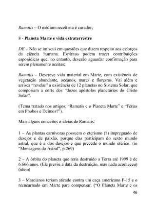 46
Ramatis – O médium receitista é curador;
8 - Planeta Marte e vida extraterrestre
DE – Não se imiscui em questões que dizem respeito aos esforços
da ciência humana. Espíritos podem trazer contribuições
esporádicas que, no entanto, deverão aguardar confirmação para
serem plenamente aceitas;
Ramatis – Descreve vida material em Marte, com existência de
vegetação abundante, oceanos, mares e florestas. Vai além e
arrisca ―revelar‖ a existência de 12 planetas no Sistema Solar, que
comporiam a corte dos ―dozes apóstolos planetários do Cristo
Solar‖.
(Tema tratado nos artigos: ―Ramatis e o Planeta Marte‖ e ―Férias
em Phobos e Deimos?‖).
Mais alguns conceitos e ideias de Ramatis:
1 – As plantas carnívoras possuem o eterismo (?) impregnado de
desejos e de paixão, porque elas participam do sexto mundo
astral, que é a dos desejos e que precede o mundo etérico. (in
―Mensagens do Astral‖, p.269)
2 – A órbita do planeta que teria destruído a Terra até 1999 é de
6.666 anos. (Ele previu a data da destruição, mas nada aconteceu)
(idem)
3 – Marcianos teriam atirado contra um caça americano F-15 e o
reencarnado em Marte para compensar. (―O Planeta Marte e os
 