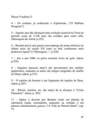 47
Discos Voadores‖)
4 – Os essênios já conheciam o Espiritismo. (―O Sublime
Peregrino‖)
5 – Aqueles que não alcançam uma evolução razoável na Terra no
período exato de 2.160 anos são exilados para outro orbe.
(Mensagens do Astral, p.255)
6 – Ramatis prevê uma guerra com emprego de armas atômicas no
último terço do século XX entre os dois continentes mais
poderosos (quais?) (―Mensagens...‖, p.230)
7 – Até o ano 2000, os polos estariam livres do gelo. (idem,
p.228)
8 – Gigantes (pessoas altas?) são provenientes dos satélites
jupiterianos, enquanto os anões são antigos emigrados do satélite
de Marte. (idem, p.212)
9 – O espírito do homem é um fragmento do espírito de Deus.
(idem, p.207)
10 – Rituais, mantras, etc. são meios de se alcançar o ―Cristo
Planetário‖. (idem, p. 302)
11 – Júpiter é descrito por Ramatis como um planeta de
substância rígida, contundente, enquanto, na verdade, é um
planeta eminentemente gasoso. (―A Vida no Planeta Marte‖, cap.
V)
 