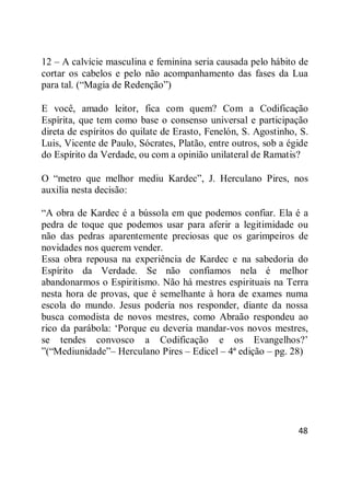 48
12 – A calvície masculina e feminina seria causada pelo hábito de
cortar os cabelos e pelo não acompanhamento das fases da Lua
para tal. (―Magia de Redenção‖)
E você, amado leitor, fica com quem? Com a Codificação
Espírita, que tem como base o consenso universal e participação
direta de espíritos do quilate de Erasto, Fenelón, S. Agostinho, S.
Luis, Vicente de Paulo, Sócrates, Platão, entre outros, sob a égide
do Espírito da Verdade, ou com a opinião unilateral de Ramatis?
O ―metro que melhor mediu Kardec‖, J. Herculano Pires, nos
auxilia nesta decisão:
―A obra de Kardec é a bússola em que podemos confiar. Ela é a
pedra de toque que podemos usar para aferir a legitimidade ou
não das pedras aparentemente preciosas que os garimpeiros de
novidades nos querem vender.
Essa obra repousa na experiência de Kardec e na sabedoria do
Espírito da Verdade. Se não confiamos nela é melhor
abandonarmos o Espiritismo. Não há mestres espirituais na Terra
nesta hora de provas, que é semelhante à hora de exames numa
escola do mundo. Jesus poderia nos responder, diante da nossa
busca comodista de novos mestres, como Abraão respondeu ao
rico da parábola: ‗Porque eu deveria mandar-vos novos mestres,
se tendes convosco a Codificação e os Evangelhos?‘
‖(―Mediunidade‖– Herculano Pires – Edicel – 4ª edição – pg. 28)
 