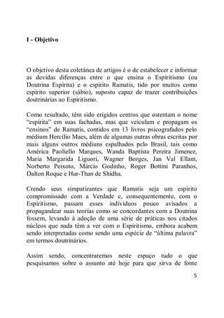 5
I - Objetivo
O objetivo desta coletânea de artigos é o de estabelecer e informar
as devidas diferenças entre o que ensina o Espiritismo (ou
Doutrina Espírita) e o espírito Ramatis, tido por muitos como
espírito superior (sábio), suposto capaz de trazer contribuições
doutrinárias ao Espiritismo.
Como resultado, têm sido erigidos centros que ostentam o nome
―espírita‖ em suas fachadas, mas que veiculam e propagam os
―ensinos‖ de Ramatis, contidos em 13 livros psicografados pelo
médium Hercílio Maes, além de algumas outras obras escritas por
mais alguns outros médiuns espalhados pelo Brasil, tais como
América Paoliello Marques, Wanda Baptista Pereira Jimenez,
Maria Margarida Liguori, Wagner Borges, Jan Val Ellam,
Norberto Peixoto, Márcio Godinho, Roger Bottini Paranhos,
Dalton Roque e Hur-Than de Shidha.
Crendo seus simpatizantes que Ramatis seja um espírito
compromissado com a Verdade e, consequentemente, com o
Espiritismo, passam esses indivíduos pouco avisados a
propagandear suas teorias como se concordantes com a Doutrina
fossem, levando à adoção de uma série de práticas nos citados
núcleos que nada têm a ver com o Espiritismo, embora acabem
sendo interpretadas como sendo uma espécie de ―última palavra‖
em termos doutrinários.
Assim sendo, concentraremos neste espaço tudo o que
pesquisamos sobre o assunto até hoje para que sirva de fonte
 