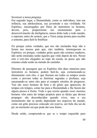 50
favorecer a nossa preguiça.
Em segundo lugar, a Humanidade, como os indivíduos, tem sua
infância, sua adolescência, sua juventude e sua virilidade. Os
Espíritos, encarregados por Deus de instruírem os homens,
devem, pois, proporcionar seu ensinamento para o
desenvolvimento da inteligência; nunca dirão tudo a todo mundo,
e esperam, antes de semear, que a Terra esteja pronta para receber
a semente, para fazê-la frutificar.
Eis porque certas verdades, que nos são ensinadas hoje não o
foram aos nossos pais que, eles também, interrogavam os
Espíritos; eis porque, verdades pelas quais não estamos maduros,
não serão ensinadas senão àqueles que virão depois de nós. Nosso
erro é crer-nos chegados ao topo da escala, ao passo que não
estamos ainda senão na metade do caminho.
Dizemos de passagem que os Espíritos têm duas maneiras para
instruírem os homens; podem fazê-lo, seja comunicando-se
diretamente com eles, o que fizeram em todos os tempos assim
como o provam todas as histórias sagradas e profanas, seja
encarnando-se entre eles para aí cumprir missões de progresso.
Tais são esses homens de bem e de gênio que aparecem, de
tempos em tempos, como luz para a Humanidade e lhe fazem dar
alguns passos à frente. Vede o que ocorre quando esses mesmos
homens vêm antes do tempo propício para as ideias que devem
propagar: são desconhecidos quando vivos, mas o seu
ensinamento não se perde; depositado nos arquivos do mundo,
como um grão precioso colocado em reserva, um belo dia sai do
pó, no momento em que pode dar seus frutos.
Desde então, compreende-se que se o tempo requerido para
 