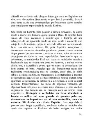 51
difundir certas ideias não chegou, interrogar-se-ia os Espíritos em
vão, eles não podem dizer senão o que lhes é permitido. Mas é
uma outra razão que compreendem perfeitamente todos aqueles
que têm alguma experiência do mundo Espírita.
Não basta ser Espírito para possuir a ciência universal, de outro
modo a morte nos tornaria quase iguais a Deus. O simples bom
senso, de resto, recusa-se a admitir que o Espírito de um
selvagem, de um ignorante ou de um mau, desde o momento que
esteja livre da matéria, esteja no nível de sábio ou do homem de
bem; isso não seria racional. Há, pois, Espíritos avançados, e
outros mais ou menos atrasados que devem percorrer mais de uma
etapa, passar por numerosos e severos exames, antes de estarem
despojados de todas as suas imperfeições. Isso resulta que se
encontram, no mundo dos Espíritos, todas as variedades morais e
intelectuais que se encontram entre os homens, e muitas outras
ainda; ora, a experiência prova que os maus se comunicam tão
bem quanto os bons. Aqueles que são francamente maus são
facilmente reconhecíveis; mas há também, entre eles, os meio
sábios, os falsos sábios, os presunçosos, os sistemáticos e mesmo
os hipócritas; aqueles são os mais perigosos porque afetam uma
aparência de seriedade, de sabedoria e de ciência, a favor da qual
debitam, frequentemente, no meio de algumas verdades, de
algumas boas máximas, as coisas mais absurdas; e para melhor
enganarem, não temem em se ornarem com os nomes mais
respeitáveis. Distinguir o verdadeiro do falso, descobrir a
fraude escondida sob uma parada de grandes palavras,
desmascarar os impostores, eis aí, sem contradita, uma das
maiores dificuldades da ciência Espírita. Para superá-la é
preciso uma longa experiência, conhecer todas as astúcias das
quais são capazes os Espíritos de baixo estágio, ter muita
 