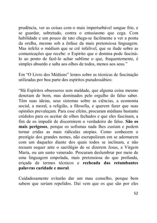 52
prudência, ver as coisas com o mais imperturbável sangue frio, e
se guardar, sobretudo, contra o entusiasmo que cega. Com
habilidade e um pouco de tato chega-se facilmente a ver a ponta
da orelha, mesmo sob a ênfase da mais pretensiosa linguagem.
Mas infeliz o médium que se crê infalível, que se ilude sobre as
comunicações que recebe: o Espírito que o domina pode fasciná-
lo ao ponto de fazê-lo achar sublime o que, frequentemente, é
simples absurdo e salta aos olhos de todos, menos aos seus.‖
Em ―O Livro dos Médiuns‖ lemos sobre as técnicas de fascinação
utilizadas por boa parte dos espíritos pseudossábios:
―Há Espíritos obsessores sem maldade, que alguma coisa mesmo
denotam de bom, mas dominados pelo orgulho do falso saber.
Têm suas ideias, seus sistemas sobre as ciências, a economia
social, a moral, a religião, a filosofia, e querem fazer que suas
opiniões prevaleçam. Para esse efeito, procuram médiuns bastante
crédulos para os aceitar de olhos fechados e que eles fascinam, a
fim de os impedir de discernirem o verdadeiro do falso. São os
mais perigosos, porque os sofismas nada lhes custam e podem
tornar cridas as mais ridículas utopias. Como conhecem o
prestígio dos grandes nomes, não escrupulizam em se adornarem
com um daqueles diante dos quais todos se inclinam, e não
recuam sequer ante o sacrilégio de se dizerem Jesus, a Virgem
Maria, ou um santo venerado. Procuram deslumbrar por meio de
uma linguagem empolada, mais pretensiosa do que profunda,
eriçada de termos técnicos e recheada das retumbantes
palavras caridade e moral.
Cuidadosamente evitarão dar um mau conselho, porque bem
sabem que seriam repelidos. Daí vem que os que são por eles
 