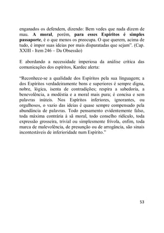 53
enganados os defendem, dizendo: Bem vedes que nada dizem de
mau. A moral, porém, para esses Espíritos é simples
passaporte, é o que menos os preocupa. O que querem, acima de
tudo, é impor suas ideias por mais disparatadas que sejam‖. (Cap.
XXIII - Item 246 – Da Obsessão)
E abordando a necessidade imperiosa da análise crítica das
comunicações dos espíritos, Kardec alerta:
―Reconhece-se a qualidade dos Espíritos pela sua linguagem; a
dos Espíritos verdadeiramente bons e superiores é sempre digna,
nobre, lógica, isenta de contradições; respira a sabedoria, a
benevolência, a modéstia e a moral mais pura; é concisa e sem
palavras inúteis. Nos Espíritos inferiores, ignorantes, ou
orgulhosos, o vazio das ideias é quase sempre compensado pela
abundância de palavras. Todo pensamento evidentemente falso,
toda máxima contrária à sã moral, todo conselho ridículo, toda
expressão grosseira, trivial ou simplesmente frívola, enfim, toda
marca de malevolência, de presunção ou de arrogância, são sinais
incontestáveis de inferioridade num Espírito.‖
 
