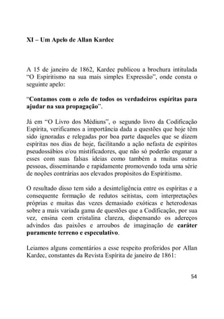 54
XI – Um Apelo de Allan Kardec
A 15 de janeiro de 1862, Kardec publicou a brochura intitulada
―O Espiritismo na sua mais simples Expressão‖, onde consta o
seguinte apelo:
―Contamos com o zelo de todos os verdadeiros espíritas para
ajudar na sua propagação‖.
Já em ―O Livro dos Médiuns‖, o segundo livro da Codificação
Espírita, verificamos a importância dada a questões que hoje têm
sido ignoradas e relegadas por boa parte daqueles que se dizem
espíritas nos dias de hoje, facilitando a ação nefasta de espíritos
pseudossábios e/ou mistificadores, que não só poderão enganar a
esses com suas falsas ideias como também a muitas outras
pessoas, disseminando e rapidamente promovendo toda uma série
de noções contrárias aos elevados propósitos do Espiritismo.
O resultado disso tem sido a desinteligência entre os espíritas e a
consequente formação de redutos seitistas, com interpretações
próprias e muitas das vezes demasiado exóticas e heterodoxas
sobre a mais variada gama de questões que a Codificação, por sua
vez, ensina com cristalina clareza, dispensando os adereços
advindos das paixões e arroubos de imaginação de caráter
puramente terreno e especulativo.
Leiamos alguns comentários a esse respeito proferidos por Allan
Kardec, constantes da Revista Espírita de janeiro de 1861:
 