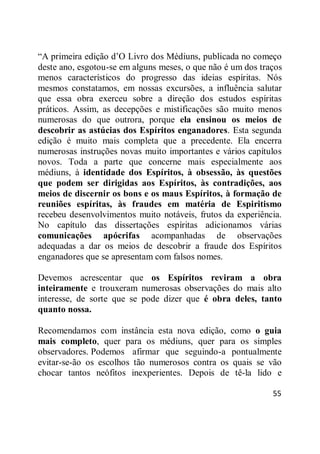 55
―A primeira edição d‘O Livro dos Médiuns, publicada no começo
deste ano, esgotou-se em alguns meses, o que não é um dos traços
menos característicos do progresso das ideias espíritas. Nós
mesmos constatamos, em nossas excursões, a influência salutar
que essa obra exerceu sobre a direção dos estudos espíritas
práticos. Assim, as decepções e mistificações são muito menos
numerosas do que outrora, porque ela ensinou os meios de
descobrir as astúcias dos Espíritos enganadores. Esta segunda
edição é muito mais completa que a precedente. Ela encerra
numerosas instruções novas muito importantes e vários capítulos
novos. Toda a parte que concerne mais especialmente aos
médiuns, à identidade dos Espíritos, à obsessão, às questões
que podem ser dirigidas aos Espíritos, às contradições, aos
meios de discernir os bons e os maus Espíritos, à formação de
reuniões espíritas, às fraudes em matéria de Espiritismo
recebeu desenvolvimentos muito notáveis, frutos da experiência.
No capítulo das dissertações espíritas adicionamos várias
comunicações apócrifas acompanhadas de observações
adequadas a dar os meios de descobrir a fraude dos Espíritos
enganadores que se apresentam com falsos nomes.
Devemos acrescentar que os Espíritos reviram a obra
inteiramente e trouxeram numerosas observações do mais alto
interesse, de sorte que se pode dizer que é obra deles, tanto
quanto nossa.
Recomendamos com instância esta nova edição, como o guia
mais completo, quer para os médiuns, quer para os simples
observadores. Podemos afirmar que seguindo-a pontualmente
evitar-se-ão os escolhos tão numerosos contra os quais se vão
chocar tantos neófitos inexperientes. Depois de tê-la lido e
 