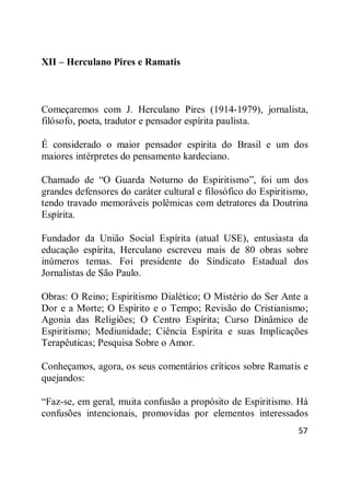 57
XII – Herculano Pires e Ramatis
Começaremos com J. Herculano Pires (1914-1979), jornalista,
filósofo, poeta, tradutor e pensador espírita paulista.
É considerado o maior pensador espírita do Brasil e um dos
maiores intérpretes do pensamento kardeciano.
Chamado de ―O Guarda Noturno do Espiritismo‖, foi um dos
grandes defensores do caráter cultural e filosófico do Espiritismo,
tendo travado memoráveis polêmicas com detratores da Doutrina
Espírita.
Fundador da União Social Espírita (atual USE), entusiasta da
educação espírita, Herculano escreveu mais de 80 obras sobre
inúmeros temas. Foi presidente do Sindicato Estadual dos
Jornalistas de São Paulo.
Obras: O Reino; Espiritismo Dialético; O Mistério do Ser Ante a
Dor e a Morte; O Espírito e o Tempo; Revisão do Cristianismo;
Agonia das Religiões; O Centro Espírita; Curso Dinâmico de
Espiritismo; Mediunidade; Ciência Espírita e suas Implicações
Terapêuticas; Pesquisa Sobre o Amor.
Conheçamos, agora, os seus comentários críticos sobre Ramatis e
quejandos:
―Faz-se, em geral, muita confusão a propósito de Espiritismo. Há
confusões intencionais, promovidas por elementos interessados
 