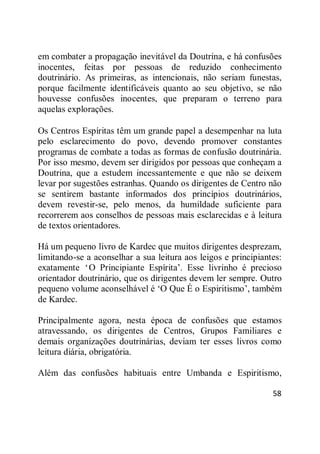 58
em combater a propagação inevitável da Doutrina, e há confusões
inocentes, feitas por pessoas de reduzido conhecimento
doutrinário. As primeiras, as intencionais, não seriam funestas,
porque facilmente identificáveis quanto ao seu objetivo, se não
houvesse confusões inocentes, que preparam o terreno para
aquelas explorações.
Os Centros Espíritas têm um grande papel a desempenhar na luta
pelo esclarecimento do povo, devendo promover constantes
programas de combate a todas as formas de confusão doutrinária.
Por isso mesmo, devem ser dirigidos por pessoas que conheçam a
Doutrina, que a estudem incessantemente e que não se deixem
levar por sugestões estranhas. Quando os dirigentes de Centro não
se sentirem bastante informados dos princípios doutrinários,
devem revestir-se, pelo menos, da humildade suficiente para
recorrerem aos conselhos de pessoas mais esclarecidas e à leitura
de textos orientadores.
Há um pequeno livro de Kardec que muitos dirigentes desprezam,
limitando-se a aconselhar a sua leitura aos leigos e principiantes:
exatamente ‗O Principiante Espírita‘. Esse livrinho é precioso
orientador doutrinário, que os dirigentes devem ler sempre. Outro
pequeno volume aconselhável é ‗O Que É o Espiritismo‘, também
de Kardec.
Principalmente agora, nesta época de confusões que estamos
atravessando, os dirigentes de Centros, Grupos Familiares e
demais organizações doutrinárias, deviam ter esses livros como
leitura diária, obrigatória.
Além das confusões habituais entre Umbanda e Espiritismo,
 