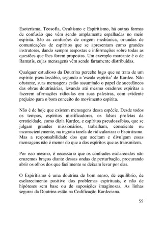 59
Esoterismo, Teosofia, Ocultismo e Espiritismo, há outras formas
de confusão que vêm sendo amplamente espalhadas no meio
espírita. São as confusões de origem mediúnica, oriundas de
comunicações de espíritos que se apresentam como grandes
instrutores, dando sempre respostas e informações sobre todas as
questões que lhes forem propostas. Um exemplo marcante é o de
Ramatis, cujas mensagens vêm sendo fartamente distribuídas.
Qualquer estudioso da Doutrina percebe logo que se trata de um
espírito pseudossábio, segundo a ‗escala espírita‘ de Kardec. Não
obstante, suas mensagens estão assumindo o papel de sucedâneos
das obras doutrinárias, levando até mesmo oradores espíritas a
fazerem afirmações ridículas em suas palestras, com evidente
prejuízo para o bom conceito do movimento espírita.
Não é de hoje que existem mensagens dessa espécie. Desde todos
os tempos, espíritos mistificadores, os falsos profetas da
erraticidade, como dizia Kardec, e espíritos pseudossábios, que se
julgam grandes missionários, trabalham, consciente ou
inconscientemente, na ingrata tarefa de ridicularizar o Espiritismo.
Mas a responsabilidade dos que aceitam e divulgam essas
mensagens não é menor do que a dos espíritos que as transmitem.
Por isso mesmo, é necessário que os confrades esclarecidos não
cruzemos braços diante dessas ondas de perturbação, procurando
abrir os olhos dos que facilmente se deixam levar por elas.
O Espiritismo é uma doutrina de bom senso, de equilíbrio, de
esclarecimento positivo dos problemas espirituais, e não de
hipóteses sem base ou de suposições imaginosas. As linhas
seguras da Doutrina estão na Codificação Kardeciana.
 