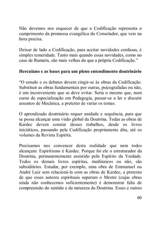 60
Não devemos nos esquecer de que a Codificação representa o
cumprimento da promessa evangélica do Consolador, que veio na
hora precisa.
Deixar de lado a Codificação, para aceitar novidades confusas, é
simples temeridade. Tanto mais quando essas novidades, como no
caso de Ramatis, são mais velhas do que a própria Codificação.‖
Herculano e as bases para um pleno entendimento doutrinário
―O estudo e os debates devem cingir-se às obras da Codificação.
Substituir as obras fundamentais por outras, psicografadas ou não,
é um inconveniente que se deve evitar. Seria o mesmo que, num
curso de especialização em Pedagogia, passar-se a ler e discutir
assuntos de Mecânica, a pretexto de variar os temas.
O aprendizado doutrinário requer unidade e sequência, para que
se possa alcançar uma visão global da Doutrina. Todas as obras de
Kardec devem constar desses trabalhos, desde os livros
iniciáticos, passando pela Codificação propriamente dita, até os
volumes da Revista Espírita.
Precisamos nos convencer desta realidade que nem todos
alcançam: Espiritismo é Kardec. Porque foi ele o estruturador da
Doutrina, permanentemente assistido pelo Espírito da Verdade.
Todos os demais livros espíritas, mediúnicos ou não, são
subsidiários. Estudar, por exemplo, uma obra de Emmanuel ou
André Luiz sem relacioná-la com as obras de Kardec, a pretexto
de que esses autores espirituais superam o Mestre (cujas obras
ainda não conhecemos suficientemente) é demonstrar falta de
compreensão do sentido e da natureza da Doutrina. Esses e outros
 