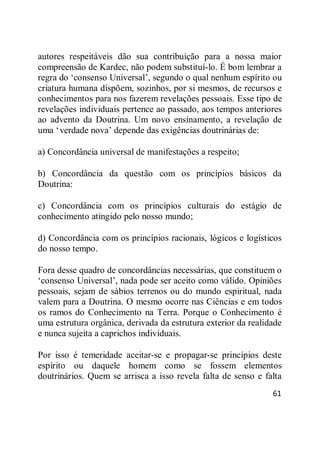 61
autores respeitáveis dão sua contribuição para a nossa maior
compreensão de Kardec, não podem substituí-lo. É bom lembrar a
regra do ‗consenso Universal‘, segundo o qual nenhum espírito ou
criatura humana dispõem, sozinhos, por si mesmos, de recursos e
conhecimentos para nos fazerem revelações pessoais. Esse tipo de
revelações individuais pertence ao passado, aos tempos anteriores
ao advento da Doutrina. Um novo ensinamento, a revelação de
uma ‗verdade nova‘ depende das exigências doutrinárias de:
a) Concordância universal de manifestações a respeito;
b) Concordância da questão com os princípios básicos da
Doutrina:
c) Concordância com os princípios culturais do estágio de
conhecimento atingido pelo nosso mundo;
d) Concordância com os princípios racionais, lógicos e logísticos
do nosso tempo.
Fora desse quadro de concordâncias necessárias, que constituem o
‗consenso Universal‘, nada pode ser aceito como válido. Opiniões
pessoais, sejam de sábios terrenos ou do mundo espiritual, nada
valem para a Doutrina. O mesmo ocorre nas Ciências e em todos
os ramos do Conhecimento na Terra. Porque o Conhecimento é
uma estrutura orgânica, derivada da estrutura exterior da realidade
e nunca sujeita a caprichos individuais.
Por isso é temeridade aceitar-se e propagar-se princípios deste
espírito ou daquele homem como se fossem elementos
doutrinários. Quem se arrisca a isso revela falta de senso e falta
 