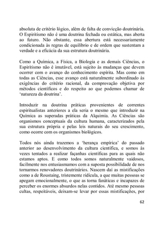 62
absoluta de critério lógico, além de falta de convicção doutrinária.
O Espiritismo não é uma doutrina fechada ou estática, mas aberta
ao futuro. Não obstante, essa abertura está necessariamente
condicionada às regras de equilíbrio e de ordem que sustentam a
verdade e a eficácia da sua estrutura doutrinária.
Como a Química, a Física, a Biologia e as demais Ciências, o
Espiritismo não é imutável, está sujeito às mudanças que devem
ocorrer com o avanço do conhecimento espírita. Mas como em
todas as Ciências, esse avanço está naturalmente subordinado às
exigências do critério racional, da comprovação objetiva por
métodos científicos e do respeito ao que podemos chamar de
‗natureza da doutrina‘.
Introduzir na doutrina práticas provenientes de correntes
espiritualistas anteriores a ela seria o mesmo que introduzir na
Química as superadas práticas da Alquimia. As Ciências são
organismos conceptuais da cultura humana, caracterizados pela
sua estrutura própria e pelas leis naturais do seu crescimento,
como ocorre com os organismos biológicos.
Todos nós ainda trazemos a ‗herança empírica‘ do passado
anterior ao desenvolvimento da cultura científica, e somos às
vezes tentados a realizar façanhas científicas para as quais não
estamos aptos. E como todos somos naturalmente vaidosos,
facilmente nos entusiasmamos com a suposta possibilidade de nos
tornarmos renovadores doutrinários. Nascem daí as mistificações
como a de Roustaing, tristemente ridícula, a que muitas pessoas se
apegam emocionalmente, o que as torna fanáticas e incapazes de
perceber os enormes absurdos nelas contidos. Até mesmo pessoas
cultas, respeitáveis, deixam-se levar por essas mistificações, por
 