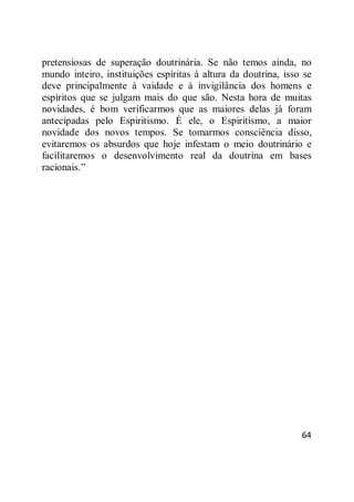 64
pretensiosas de superação doutrinária. Se não temos ainda, no
mundo inteiro, instituições espíritas à altura da doutrina, isso se
deve principalmente à vaidade e à invigilância dos homens e
espíritos que se julgam mais do que são. Nesta hora de muitas
novidades, é bom verificarmos que as maiores delas já foram
antecipadas pelo Espiritismo. É ele, o Espiritismo, a maior
novidade dos novos tempos. Se tomarmos consciência disso,
evitaremos os absurdos que hoje infestam o meio doutrinário e
facilitaremos o desenvolvimento real da doutrina em bases
racionais.‖
 
