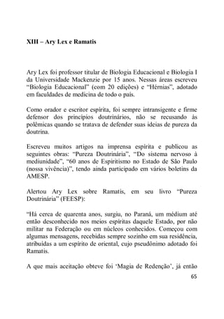 65
XIII – Ary Lex e Ramatis
Ary Lex foi professor titular de Biologia Educacional e Biologia I
da Universidade Mackenzie por 15 anos. Nessas áreas escreveu
―Biologia Educacional‖ (com 20 edições) e ―Hérnias‖, adotado
em faculdades de medicina de todo o país.
Como orador e escritor espírita, foi sempre intransigente e firme
defensor dos princípios doutrinários, não se recusando às
polêmicas quando se tratava de defender suas ideias de pureza da
doutrina.
Escreveu muitos artigos na imprensa espírita e publicou as
seguintes obras: ―Pureza Doutrinária‖, ―Do sistema nervoso à
mediunidade‖, ―60 anos de Espiritismo no Estado de São Paulo
(nossa vivência)‖, tendo ainda participado em vários boletins da
AMESP.
Alertou Ary Lex sobre Ramatis, em seu livro ―Pureza
Doutrinária‖ (FEESP):
―Há cerca de quarenta anos, surgiu, no Paraná, um médium até
então desconhecido nos meios espíritas daquele Estado, por não
militar na Federação ou em núcleos conhecidos. Começou com
algumas mensagens, recebidas sempre sozinho em sua residência,
atribuídas a um espírito de oriental, cujo pseudônimo adotado foi
Ramatis.
A que mais aceitação obteve foi ‗Magia de Redenção‘, já então
 