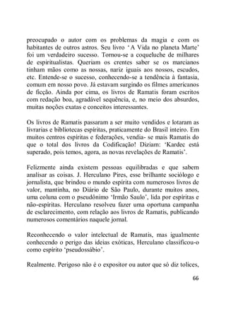 66
preocupado o autor com os problemas da magia e com os
habitantes de outros astros. Seu livro ‗A Vida no planeta Marte‘
foi um verdadeiro sucesso. Tornou-se a coqueluche de milhares
de espiritualistas. Queriam os crentes saber se os marcianos
tinham mãos como as nossas, nariz iguais aos nossos, escudos,
etc. Entende-se o sucesso, conhecendo-se a tendência à fantasia,
comum em nosso povo. Já estavam surgindo os filmes americanos
de ficção. Ainda por cima, os livros de Ramatis foram escritos
com redação boa, agradável sequência, e, no meio dos absurdos,
muitas noções exatas e conceitos interessantes.
Os livros de Ramatis passaram a ser muito vendidos e lotaram as
livrarias e bibliotecas espíritas, praticamente do Brasil inteiro. Em
muitos centros espíritas e federações, vendia- se mais Ramatis do
que o total dos livros da Codificação! Diziam: ‗Kardec está
superado, pois temos, agora, as novas revelações de Ramatis‘.
Felizmente ainda existem pessoas equilibradas e que sabem
analisar as coisas. J. Herculano Pires, esse brilhante sociólogo e
jornalista, que brindou o mundo espírita com numerosos livros de
valor, mantinha, no Diário de São Paulo, durante muitos anos,
uma coluna com o pseudônimo ‗Irmão Saulo‘, lida por espíritas e
não-espíritas. Herculano resolveu fazer uma oportuna campanha
de esclarecimento, com relação aos livros de Ramatis, publicando
numerosos comentários naquele jornal.
Reconhecendo o valor intelectual de Ramatis, mas igualmente
conhecendo o perigo das ideias exóticas, Herculano classificou-o
como espírito ‗pseudossábio‘.
Realmente. Perigoso não é o expositor ou autor que só diz tolices,
 